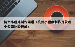 东平杭州小程序制作渠道（杭州小程序制作开发哪个公司比较权威）