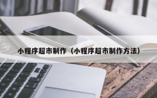 东平小程序超市制作（小程序超市制作方法）